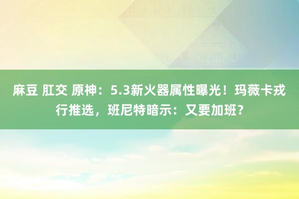 麻豆 肛交 原神：5.3新火器属性曝光！玛薇卡戎行推选，班尼特暗示：又要加班？