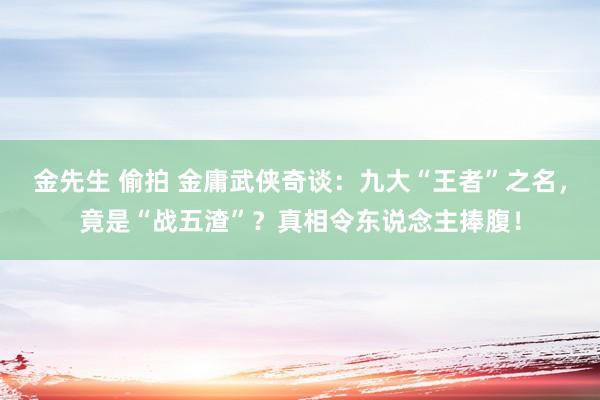 金先生 偷拍 金庸武侠奇谈：九大“王者”之名，竟是“战五渣”？真相令东说念主捧腹！