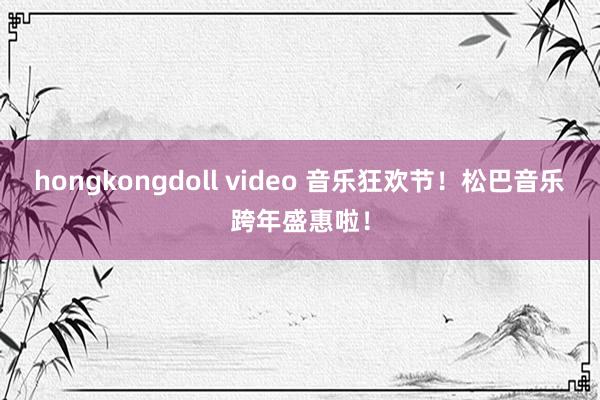 hongkongdoll video 音乐狂欢节！松巴音乐跨年盛惠啦！