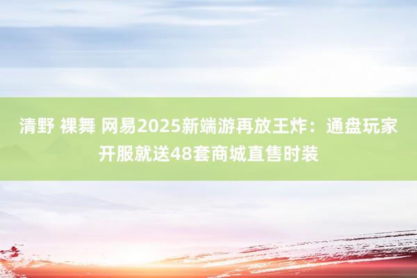 清野 裸舞 网易2025新端游再放王炸：通盘玩家开服就送48套商城直售时装