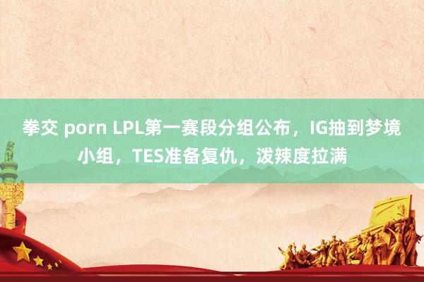 拳交 porn LPL第一赛段分组公布，IG抽到梦境小组，TES准备复仇，泼辣度拉满