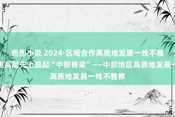 色图小说 2024·区域合作高质地发展一线不雅察丨站在更高起先上挺起“中部脊梁”——中部地区高质地发展一线不雅察