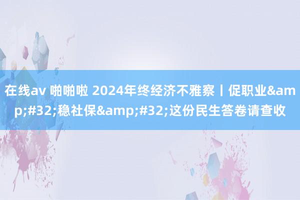 在线av 啪啪啦 2024年终经济不雅察丨促职业&#32;稳社保&#32;这份民生答卷请查收