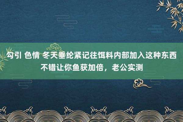 勾引 色情 冬天垂纶紧记往饵料内部加入这种东西不错让你鱼获加倍，老公实测