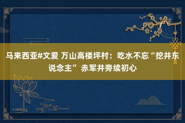 马来西亚#文爱 万山高楼坪村：吃水不忘“挖井东说念主” 赤军井旁续初心