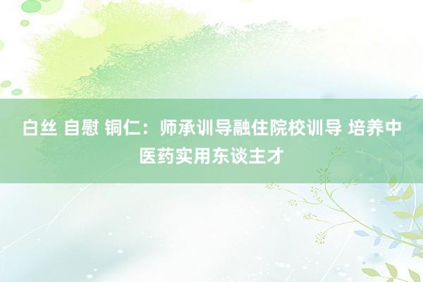 白丝 自慰 铜仁：师承训导融住院校训导 培养中医药实用东谈主才