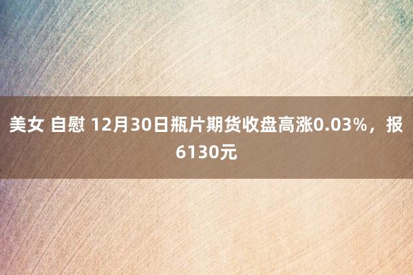 美女 自慰 12月30日瓶片期货收盘高涨0.03%，报6130元