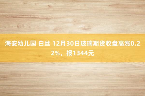 海安幼儿园 白丝 12月30日玻璃期货收盘高涨0.22%，报1344元