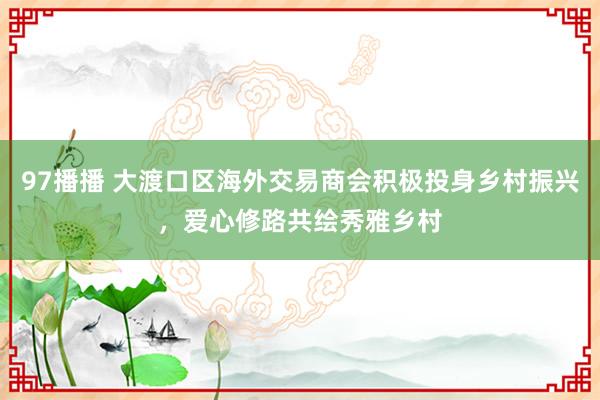 97播播 大渡口区海外交易商会积极投身乡村振兴，爱心修路共绘秀雅乡村