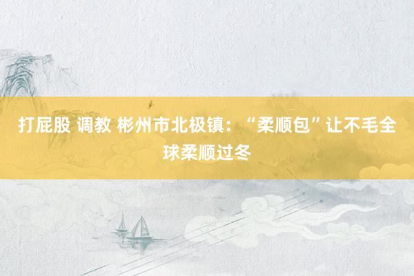 打屁股 调教 彬州市北极镇：“柔顺包”让不毛全球柔顺过冬