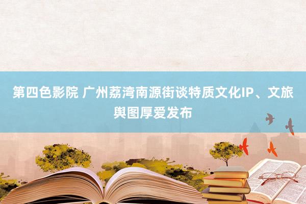 第四色影院 广州荔湾南源街谈特质文化IP、文旅舆图厚爱发布