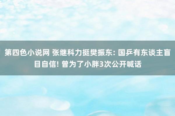 第四色小说网 张继科力挺樊振东: 国乒有东谈主盲目自信! 曾为了小胖3次公开喊话