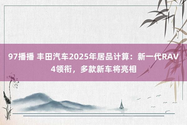 97播播 丰田汽车2025年居品计算：新一代RAV4领衔，多款新车将亮相