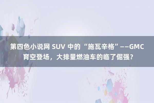 第四色小说网 SUV 中的 “施瓦辛格”——GMC 育空登场，大排量燃油车的临了倔强？