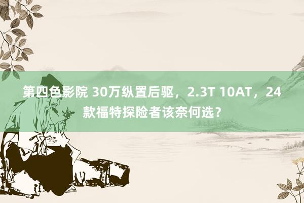 第四色影院 30万纵置后驱，2.3T 10AT，24款福特探险者该奈何选？