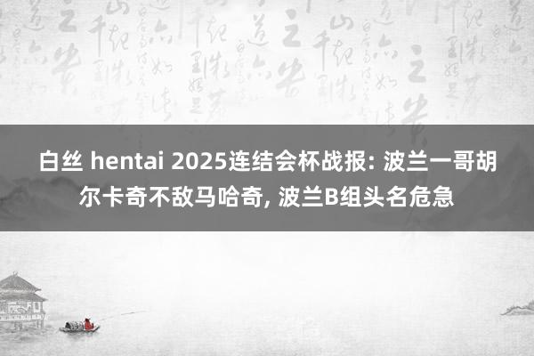 白丝 hentai 2025连结会杯战报: 波兰一哥胡尔卡奇不敌马哈奇， 波兰B组头名危急