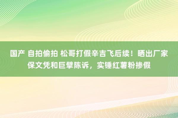 国产 自拍偷拍 松哥打假辛吉飞后续！晒出厂家保文凭和巨擘陈诉，实锤红薯粉掺假