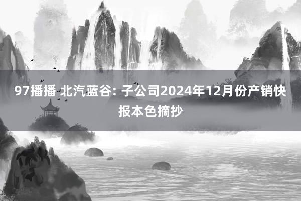 97播播 北汽蓝谷: 子公司2024年12月份产销快报本色摘抄