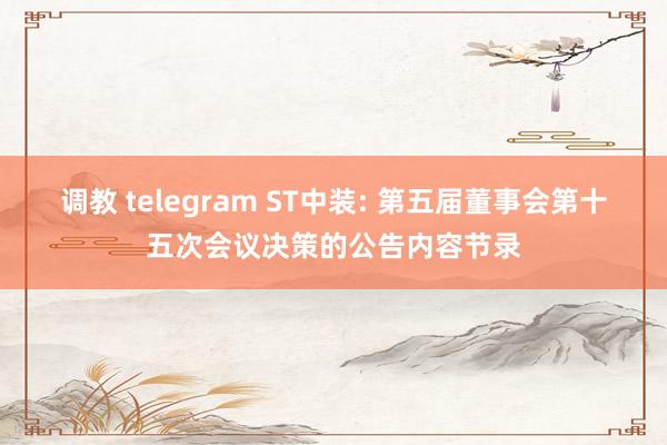 调教 telegram ST中装: 第五届董事会第十五次会议决策的公告内容节录