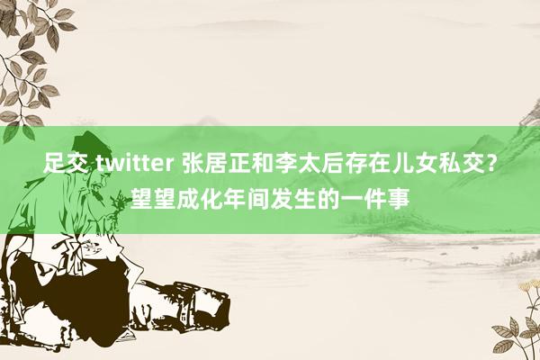 足交 twitter 张居正和李太后存在儿女私交？望望成化年间发生的一件事