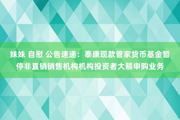 妹妹 自慰 公告速递：泰康现款管家货币基金暂停非直销销售机构机构投资者大额申购业务