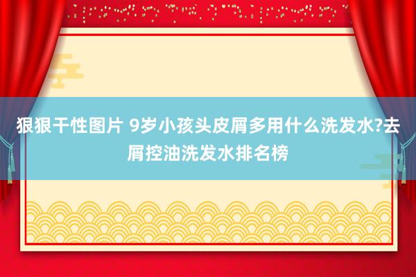 狠狠干性图片 9岁小孩头皮屑多用什么洗发水?去屑控油洗发水排名榜