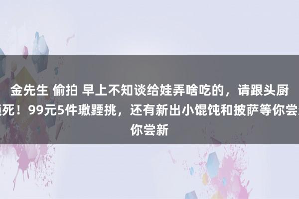 金先生 偷拍 早上不知谈给娃弄啥吃的，请跟头厨锁死！99元5件璷黫挑，还有新出小馄饨和披萨等你尝新