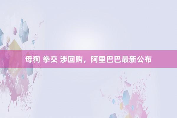 母狗 拳交 涉回购，阿里巴巴最新公布