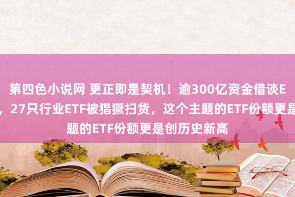 第四色小说网 更正即是契机！逾300亿资金借谈ETF进场抄底，27只行业ETF被猖獗扫货，这个主题的ETF份额更是创历史新高