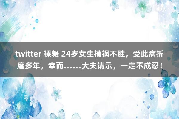 twitter 裸舞 24岁女生横祸不胜，受此病折磨多年，幸而……大夫请示，一定不成忍！