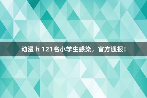 动漫 h 121名小学生感染，官方通报！