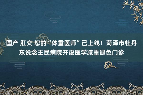 国产 肛交 您的“体重医师”已上线！菏泽市牡丹东说念主民病院开设医学减重褪色门诊