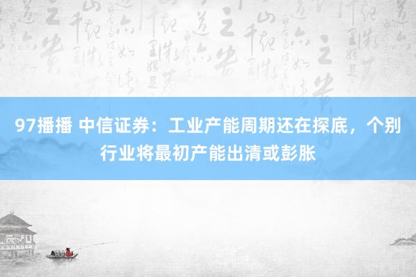 97播播 中信证券：工业产能周期还在探底，个别行业将最初产能出清或彭胀