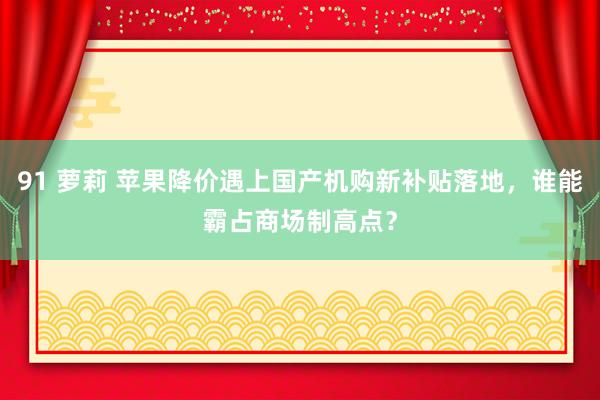 91 萝莉 苹果降价遇上国产机购新补贴落地，谁能霸占商场制高点？