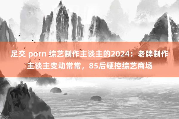 足交 porn 综艺制作主谈主的2024：老牌制作主谈主变动常常，85后硬控综艺商场