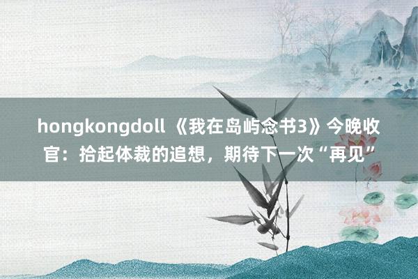 hongkongdoll 《我在岛屿念书3》今晚收官：拾起体裁的追想，期待下一次“再见”