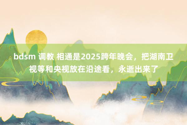 bdsm 调教 相通是2025跨年晚会，把湖南卫视等和央视放在沿途看，永逝出来了