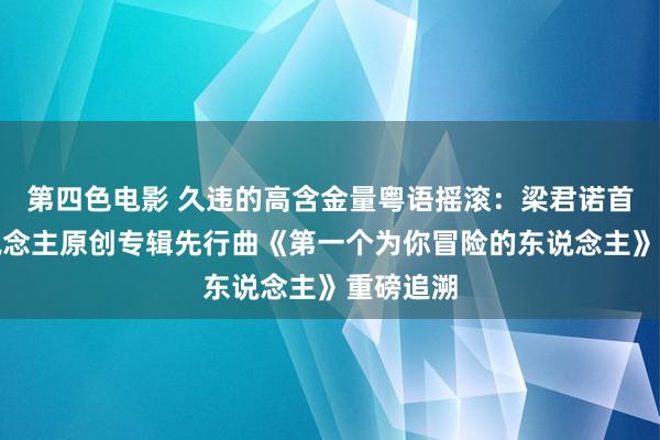 第四色电影 久违的高含金量粤语摇滚：梁君诺首张个东说念主原创专辑先行曲《第一个为你冒险的东说念主》重磅追溯