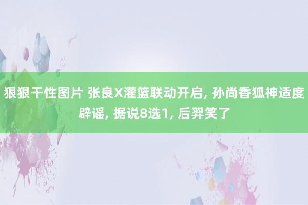 狠狠干性图片 张良X灌篮联动开启， 孙尚香狐神适度辟谣， 据说8选1， 后羿笑了