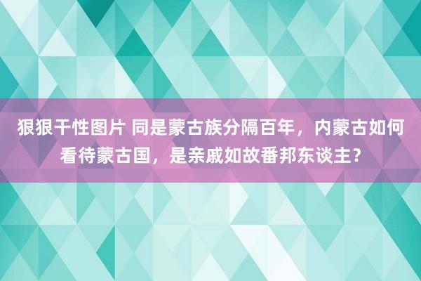 狠狠干性图片 同是蒙古族分隔百年，内蒙古如何看待蒙古国，是亲戚如故番邦东谈主？