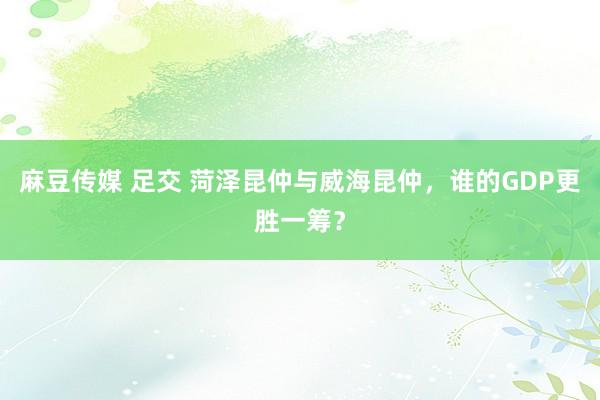 麻豆传媒 足交 菏泽昆仲与威海昆仲，谁的GDP更胜一筹？