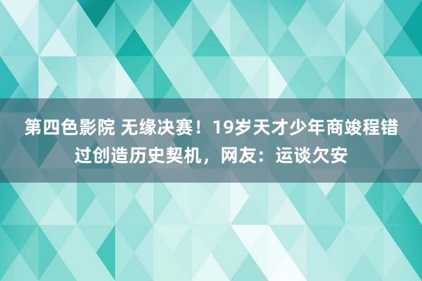 第四色影院 无缘决赛！19岁天才少年商竣程错过创造历史契机，网友：运谈欠安