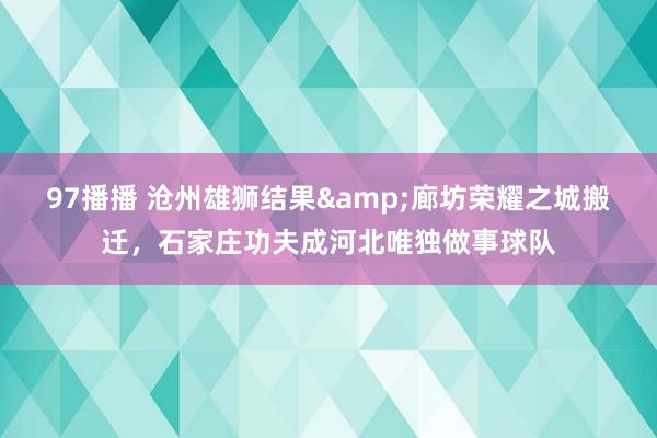 97播播 沧州雄狮结果&廊坊荣耀之城搬迁，石家庄功夫成河北唯独做事球队