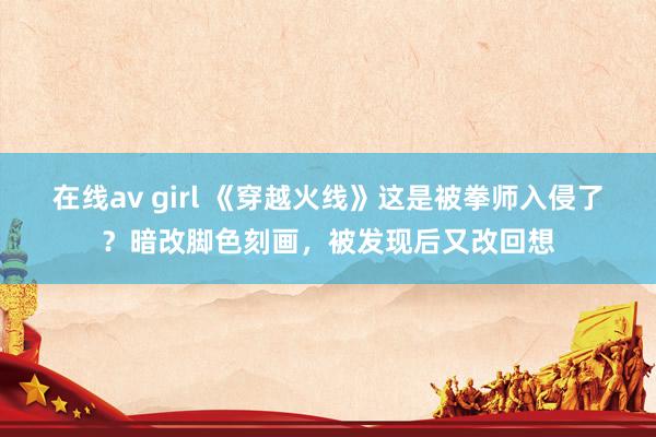 在线av girl 《穿越火线》这是被拳师入侵了？暗改脚色刻画，被发现后又改回想