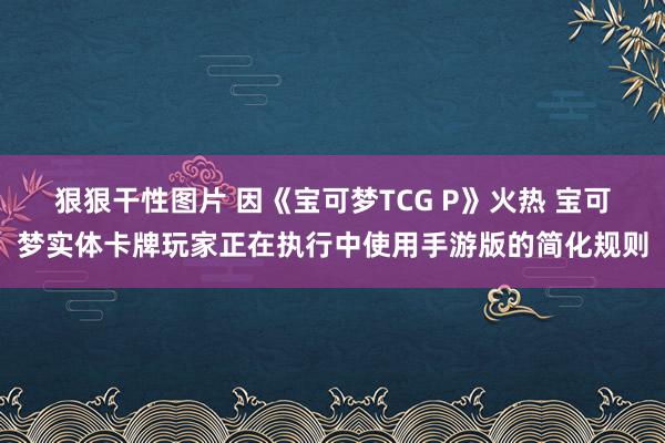 狠狠干性图片 因《宝可梦TCG P》火热 宝可梦实体卡牌玩家正在执行中使用手游版的简化规则