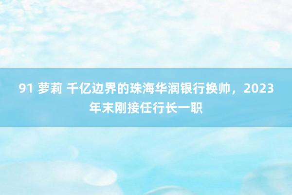 91 萝莉 千亿边界的珠海华润银行换帅，2023年末刚接任行长一职