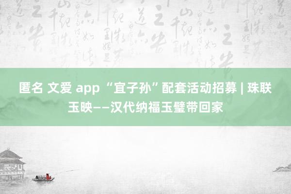 匿名 文爱 app “宜子孙”配套活动招募 | 珠联玉映——汉代纳福玉璧带回家