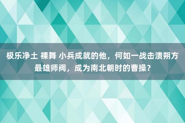 极乐净土 裸舞 小兵成就的他，何如一战击溃朔方最雄师阀，成为南北朝时的曹操？