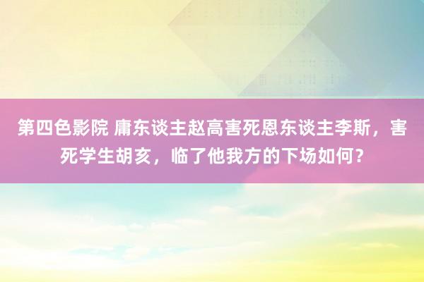 第四色影院 庸东谈主赵高害死恩东谈主李斯，害死学生胡亥，临了他我方的下场如何？