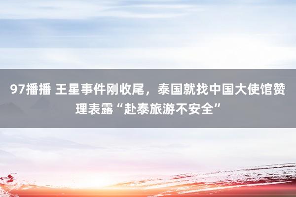 97播播 王星事件刚收尾，泰国就找中国大使馆赞理表露“赴泰旅游不安全”